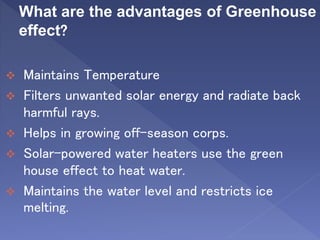 What are the advantages of Greenhouse
effect?
 Maintains Temperature
 Filters unwanted solar energy and radiate back
harmful rays.
 Helps in growing off-season corps.
 Solar-powered water heaters use the green
house effect to heat water.
 Maintains the water level and restricts ice
melting.
 