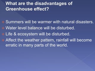 What are the disadvantages of
Greenhouse effect?
 Summers will be warmer with natural disasters.
 Water level balance will be disturbed.
 Life & ecosystem will be disturbed.
 Affect the weather pattern, rainfall will become
erratic in many parts of the world.
 