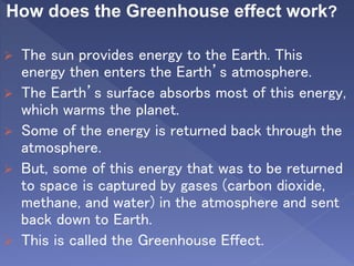 How does the Greenhouse effect work?
 The sun provides energy to the Earth. This
energy then enters the Earth’s atmosphere.
 The Earth’s surface absorbs most of this energy,
which warms the planet.
 Some of the energy is returned back through the
atmosphere.
 But, some of this energy that was to be returned
to space is captured by gases (carbon dioxide,
methane, and water) in the atmosphere and sent
back down to Earth.
 This is called the Greenhouse Effect.
 