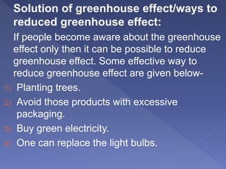 Solution of greenhouse effect/ways to
reduced greenhouse effect:
If people become aware about the greenhouse
effect only then it can be possible to reduce
greenhouse effect. Some effective way to
reduce greenhouse effect are given below-
1) Planting trees.
2) Avoid those products with excessive
packaging.
3) Buy green electricity.
4) One can replace the light bulbs.
 