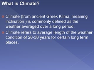 What is Climate?
 Climate (from ancient Greek Klima, meaning
inclination ) is commonly defined as the
weather averaged over a long period.
 Climate refers to average length of the weather
condition of 20-30 years for certain long term
places.
 