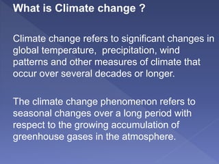 What is Climate change ?
Climate change refers to significant changes in
global temperature, precipitation, wind
patterns and other measures of climate that
occur over several decades or longer.
The climate change phenomenon refers to
seasonal changes over a long period with
respect to the growing accumulation of
greenhouse gases in the atmosphere.
 