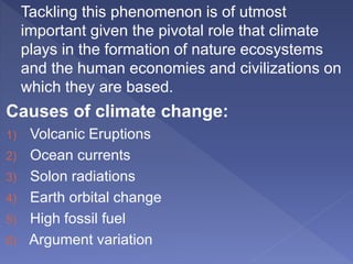 Tackling this phenomenon is of utmost
important given the pivotal role that climate
plays in the formation of nature ecosystems
and the human economies and civilizations on
which they are based.
Causes of climate change:
1) Volcanic Eruptions
2) Ocean currents
3) Solon radiations
4) Earth orbital change
5) High fossil fuel
6) Argument variation
 
