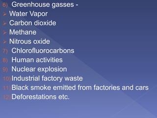 6) Greenhouse gasses -
 Water Vapor
 Carbon dioxide
 Methane
 Nitrous oxide
7) Chlorofluorocarbons
8) Human activities
9) Nuclear explosion
10)Industrial factory waste
11)Black smoke emitted from factories and cars
12)Deforestations etc.
 