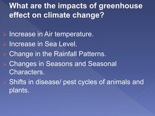 What are the impacts of greenhouse
effect on climate change?
 Increase in Air temperature.
 Increase in Sea Level.
 Change in the Rainfall Patterns.
 Changes in Seasons and Seasonal
Characters.
 Shifts in disease/ pest cycles of animals and
plants.
 