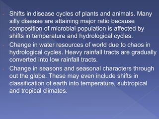 - Shifts in disease cycles of plants and animals. Many
silly disease are attaining major ratio because
composition of microbial population is affected by
shifts in temperature and hydrological cycles.
- Change in water resources of world due to chaos in
hydrological cycles. Heavy rainfall tracts are gradually
converted into low rainfall tracts.
- Change in seasons and seasonal characters through
out the globe. These may even include shifts in
classification of earth into temperature, subtropical
and tropical climates.
 