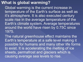 What is global warming?
Global warming is the current increase in
temperature of the Earth’s surface as well as
it’s atmosphere. It is also executed century
scale rise in the average temperature of the
Earth’s climate system. Average temperatures
around the world have risen by 0.75C since
1975.
The natural greenhouse effect maintains the
Earth’s temperature at a safe level making it
possible for humans and many other life forms
to exist. It is accelerating the melting of ice
sheets, permafrost and glaciers which is
causing average sea levels to rise.
 