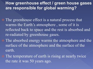 How greenhouse effect / green house gases
are responsible for global warming?
 The greenhouse effect is a natural process that
warms the Earth’s atmosphere , some of it is
reflected back to space and the rest is absorbed and
re-radiated by greenhouse gases.
 The absorbed energy warms the atmosphere and the
surface of the atmosphere and the surface of the
earth.
 The temperature of earth is rising at nearly twice
the rate it was 50 years ago.
 