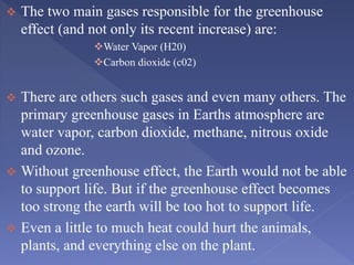  The two main gases responsible for the greenhouse
effect (and not only its recent increase) are:
Water Vapor (H20)
Carbon dioxide (c02)
 There are others such gases and even many others. The
primary greenhouse gases in Earths atmosphere are
water vapor, carbon dioxide, methane, nitrous oxide
and ozone.
 Without greenhouse effect, the Earth would not be able
to support life. But if the greenhouse effect becomes
too strong the earth will be too hot to support life.
 Even a little to much heat could hurt the animals,
plants, and everything else on the plant.
 