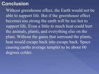 Conclusion
Without greenhouse effect, the Earth would not be
able to support life. But if the greenhouse effect
becomes too strong the earth will be too hot to
support life. Even a little to much heat could hurt
the animals, plants, and everything else on the
plant. Without the gases that surround the plants,
heat would escape back into escape back. Space
causing earths average tempter to be about 60
degrees colder.
 