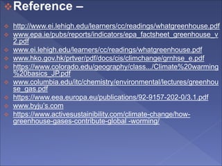 Reference –
 http://www.ei.lehigh.edu/learners/cc/readings/whatgreenhouse.pdf
 www.epa.ie/pubs/reports/indicators/epa_factsheet_greenhouse_v
2.pdf
 www.ei.lehigh.edu/learners/cc/readings/whatgreenhouse.pdf
 www.hko.gov.hk/prtver/pdf/docs/cis/climchange/grnhse_e.pdf
 https://www.colorado.edu/geography/class.../Climate%20warming
%20basics_JP.pdf
 www.columbia.edu/itc/chemistry/environmental/lectures/greenhou
se_gas.pdf
 https://www.eea.europa.eu/publications/92-9157-202-0/3.1.pdf
 www.byju’s.com
 https://www.activesustainibility.com/climate-change/how-
greenhouse-gases-contribute-global -worming/
 