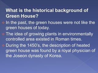 What is the historical background of
Green House?
 In the past, the green houses were not like the
green houses of today.
 The idea of growing plants in environmentally
controlled area existed in Roman times.
 During the 1450’s, the description of heated
green house was found by a royal physician of
the Joseon dynasty of Korea.
 