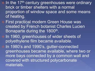  In the 17th century greenhouses were ordinary
brick or timber shelters with a normal
proportion of window space and some means
of heating.
 First practical modern Green House was
created by French botanist Charles Lucien
Bonaparte during the 1800th.
 In 1960, greenhouses of wider sheets of
polyethylene film became available.
 In 1980’s and 1990’s, gutter-connected
greenhouses became available, where two or
more bays connected by a common wall and
covered with structured polycarbonate
materials.
 
