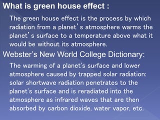 What is green house effect :
The green house effect is the process by which
radiation from a planet’s atmosphere warms the
planet’s surface to a temperature above what it
would be without its atmosphere.
Webster’s New World College Dictionary:
The warming of a planet's surface and lower
atmosphere caused by trapped solar radiation:
solar shortwave radiation penetrates to the
planet's surface and is reradiated into the
atmosphere as infrared waves that are then
absorbed by carbon dioxide, water vapor, etc.
 