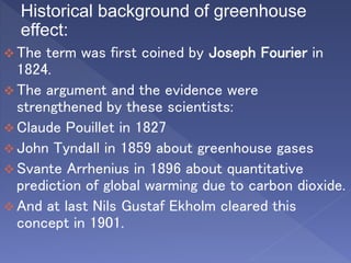 Historical background of greenhouse
effect:
 The term was first coined by Joseph Fourier in
1824.
 The argument and the evidence were
strengthened by these scientists:
 Claude Pouillet in 1827
 John Tyndall in 1859 about greenhouse gases
 Svante Arrhenius in 1896 about quantitative
prediction of global warming due to carbon dioxide.
 And at last Nils Gustaf Ekholm cleared this
concept in 1901.
 