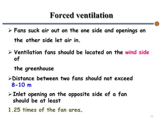 Forced ventilation
 Fans suck air out on the one side and openings on
the other side let air in.
 Ventilation fans should be located on the wind side
of
the greenhouse
11
Distance between two fans should not exceed
8-10 m
 Inlet opening on the opposite side of a fan
should be at least
1.25 times of the fan area.
 