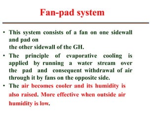 Fan-pad system
• This system consists of a fan on one sidewall
and pad on
the other sidewall of the GH.
• The principle of evaporative cooling is
applied by running a water stream over
the pad and consequent withdrawal of air
through it by fans on the opposite side.
• The air becomes cooler and its humidity is
also raised. More effective when outside air
humidity is low.
 