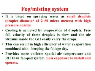 Fog/misting system
• It is based on spraying water as small droplets
(droplet diameter of 2–60 micro meters) with high
pressure nozzles.
• Cooling is achieved by evaporation of droplets. Free
fall velocity of these droplets is slow and the air
streams inside the GH easily carry the drops.
• This can result in high efficiency of water evaporation
combined with keeping the foliage dry.
• Provides more uniform spatial air temperature and
RH than fan-pad system. Less expensive to install and
operate.
 