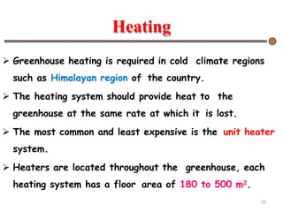 Heating
 Greenhouse heating is required in cold climate regions
such as Himalayan region of the country.
 The heating system should provide heat to the
greenhouse at the same rate at which it is lost.
 The most common and least expensive is the unit heater
system.
 Heaters are located throughout the greenhouse, each
heating system has a floor area of 180 to 500 m2.
20
 