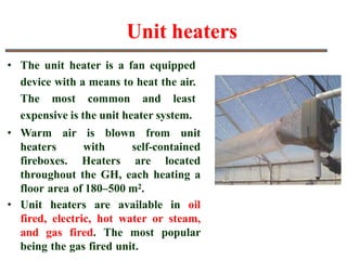 Unit heaters
• The unit heater is a fan equipped
device with a means to heat the air.
The most common and least
expensive is the unit heater system.
• Warm air is blown from unit
heaters with self-contained
fireboxes. Heaters are located
throughout the GH, each heating a
floor area of 180–500 m2.
• Unit heaters are available in oil
fired, electric, hot water or steam,
and gas fired. The most popular
being the gas fired unit.
 