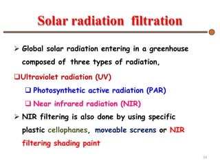 Solar radiation filtration
 Global solar radiation entering in a greenhouse
composed of three types of radiation,
Ultraviolet radiation (UV)
 Photosynthetic active radiation (PAR)
 Near infrared radiation (NIR)
 NIR filtering is also done by using specific
plastic cellophanes, moveable screens or NIR
filtering shading paint
24
 