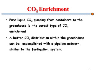 CO2 Enrichment
• Pure liquid CO2 pumping from containers to the
greenhouse is the purest type of CO2
enrichment
• A better CO2 distribution within the greenhouse
can be accomplished with a pipeline network,
similar to the fertigation system.
27
 