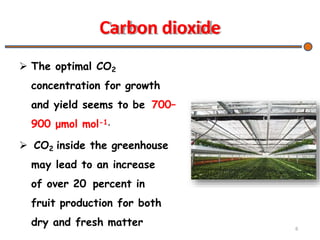 Carbon dioxide
 The optimal CO2
concentration for growth
and yield seems to be 700–
900 μmol mol-1,
 CO2 inside the greenhouse
may lead to an increase
of over 20 percent in
fruit production for both
dry and fresh matter 6
 