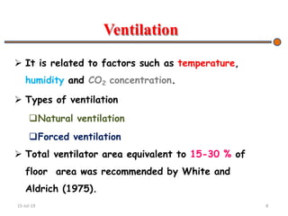 Ventilation
 It is related to factors such as temperature,
humidity and CO2 concentration.
 Types of ventilation
Natural ventilation
Forced ventilation
 Total ventilator area equivalent to 15-30 % of
floor area was recommended by White and
Aldrich (1975).
15-Jul-19 8
 