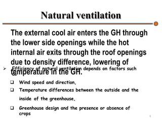 Natural ventilation
9
 Efficiency of natural ventilation depends on factors such
as
 Wind speed and direction,
 Temperature differences between the outside and the
inside of the greenhouse,
 Greenhouse design and the presence or absence of
crops
The external cool air enters the GH through
the lower side openings while the hot
internal air exits through the roof openings
due to density difference, lowering of
temperature in the GH.
 