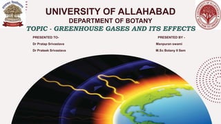 UNIVERSITY OF ALLAHABAD
DEPARTMENT OF BOTANY
TOPIC - GREENHOUSE GASES AND ITS EFFECTS
PRESENTED TO- PRESENTED BY -
Dr Pratap Srivastava Manpuran swami
Dr Prateek Srivastava M.Sc Botany II Sem
 