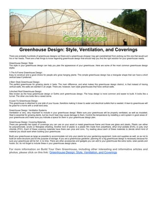 Greenhouse Design: Style, Ventilation, and Coverings
There are probably hundreds of greenhouse designs out there and a greenhouse shopper may get overwhelmed from picking out the one that would suit
his or her needs. There are a few things to know regarding greenhouse design that should help you find the right solution for your greenhouse needs.

Greenhouse Design: Style
The style in your greenhouse design can help you plan the appearance of your greenhouse. Here are some of the most common greenhouse design
styles:

1-The A-Frame Greenhouse Design:
Easy to construct and a good choice for people who grow hanging plants. This simple greenhouse design has a triangular shape that can have a short
vertical base if preferred.

2-Barn Style Greenhouse Design:
The perfect greenhouse for growing plants in beds. The main difference, and what makes this greenhouse design distinct, is that instead of having
vertical walls, the walls are slanted in an angle. There are, however, barn style greenhouses that have vertical walls.

3-Arched Roof Greenhouse Design:
Also known as the hoop greenhouse design or Gothic arch greenhouse design. The hoop design is more common and easier to build. It looks like a
tunnel. The other one looks like a raised dome.

4-Lean-To Greenhouse Design:
This greenhouse is attached to one side of your house, therefore making it closer to water and electrical outlets that is needed. A lean-to greenhouse will
be great for a home with a small land area.

Greenhouse Design: Ventilation Systems.
Ventilation is very, very important to include in your greenhouse design. Make sure your greenhouse will be properly ventilated, as well as insulated.
Heat is essential for growing plants, but too much heat may cause damage to them. Control the temperature by installing a vent system in good areas of
your greenhouse and make sure you indicate a space for them in your greenhouse design plan.

Greenhouse Design: Covering Materials.
There are generally two types of coverings you can use on your wood or metal greenhouse frame and those are glass and plastic. Plastic can either
be polycarbonate, acrylic or fiberglass sheeting. Another kind of plastic is a plastic film made from polyethene, ethyl vinyl acetate (EVA), or poly vinyl
chloride (PVC). Each of these covering materials have there own pros and cons. Try reading about each of these materials to decide which kind of
material you would want when building your greenhouse.

Build your greenhouse as large as possible to accommodate not only your plants but your gardening equipment, tools and supplies as well, so as not to
build an extra structure just for the purpose of storage. If you are a greenhouse gardener, planning for a big greenhouse design is necessary because for
sure your greenhouse will be full in no time. There are other accessories and gadgets you can add to your greenhouse like extra racks, solar panels and
hooks. So, do not forget to include these in your greenhouse design plans.

For more information on Build Your Own Greenhouse, including other interesting and informative articles and
photos, please click on this link: Greenhouse Design: Style, Ventilation, and Coverings
 
