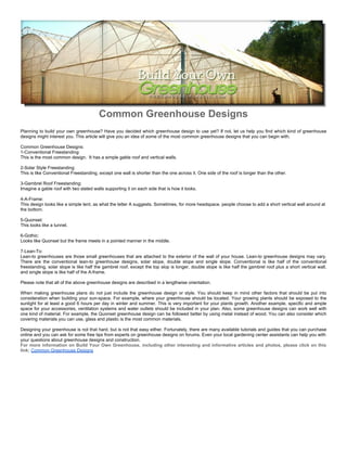 Common Greenhouse Designs
Planning to build your own greenhouse? Have you decided which greenhouse design to use yet? If not, let us help you find which kind of greenhouse
designs might interest you. This article will give you an idea of some of the most common greenhouse designs that you can begin with.

Common Greenhouse Designs:
1-Conventional Freestanding:
This is the most common design. It has a simple gable roof and vertical walls.

2-Solar Style Freestanding:
This is like Conventional Freestanding, except one wall is shorter than the one across it. One side of the roof is longer than the other.

3-Gambrel Roof Freestanding:
Imagine a gable roof with two slated walls supporting it on each side that is how it looks.

4-A-Frame:
This design looks like a simple tent, as what the letter A suggests. Sometimes, for more headspace, people choose to add a short vertical wall around at
the bottom.

5-Quonset:
This looks like a tunnel.

6-Gothic:
Looks like Quonset but the frame meets in a pointed manner in the middle.

7-Lean-To:
Lean-to greenhouses are those small greenhouses that are attached to the exterior of the wall of your house. Lean-to greenhouse designs may vary.
There are the conventional lean-to greenhouse designs, solar slope, double slope and single slope. Conventional is like half of the conventional
freestanding, solar slope is like half the gambrel roof, except the top slop is longer, double slope is like half the gambrel roof plus a short vertical wall,
and single slope is like half of the A-frame.

Please note that all of the above greenhouse designs are described in a lengthwise orientation.

When making greenhouse plans do not just include the greenhouse design or style. You should keep in mind other factors that should be put into
consideration when building your sun-space. For example, where your greenhouse should be located. Your growing plants should be exposed to the
sunlight for at least a good 6 hours per day in winter and summer. This is very important for your plants growth. Another example, specific and ample
space for your accessories, ventilation systems and water outlets should be included in your plan. Also, some greenhouse designs can work well with
one kind of material. For example, the Quonset greenhouse design can be followed better by using metal instead of wood. You can also consider which
covering materials you can use, glass and plastic is the most common materials.

Designing your greenhouse is not that hard, but is not that easy either. Fortunately, there are many available tutorials and guides that you can purchase
online and you can ask for some free tips from experts on greenhouse designs on forums. Even your local gardening center assistants can help you with
your questions about greenhouse designs and construction.
For more information on Build Your Own Greenhouse, including other interesting and informative articles and photos, please click on this
link: Common Greenhouse Designs
 