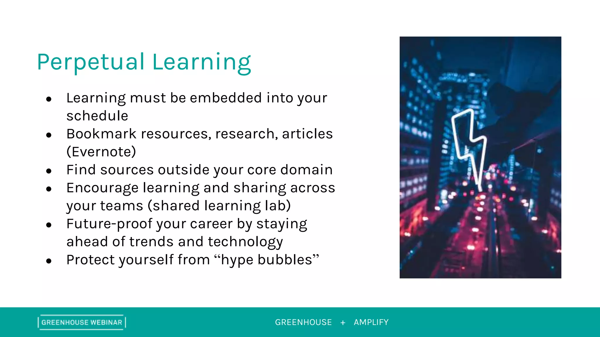 GREENHOUSE + AMPLIFY
Perpetual Learning
● Learning must be embedded into your
schedule
● Bookmark resources, research, articles
(Evernote)
● Find sources outside your core domain
● Encourage learning and sharing across
your teams (shared learning lab)
● Future-proof your career by staying
ahead of trends and technology
● Protect yourself from “hype bubbles”
 