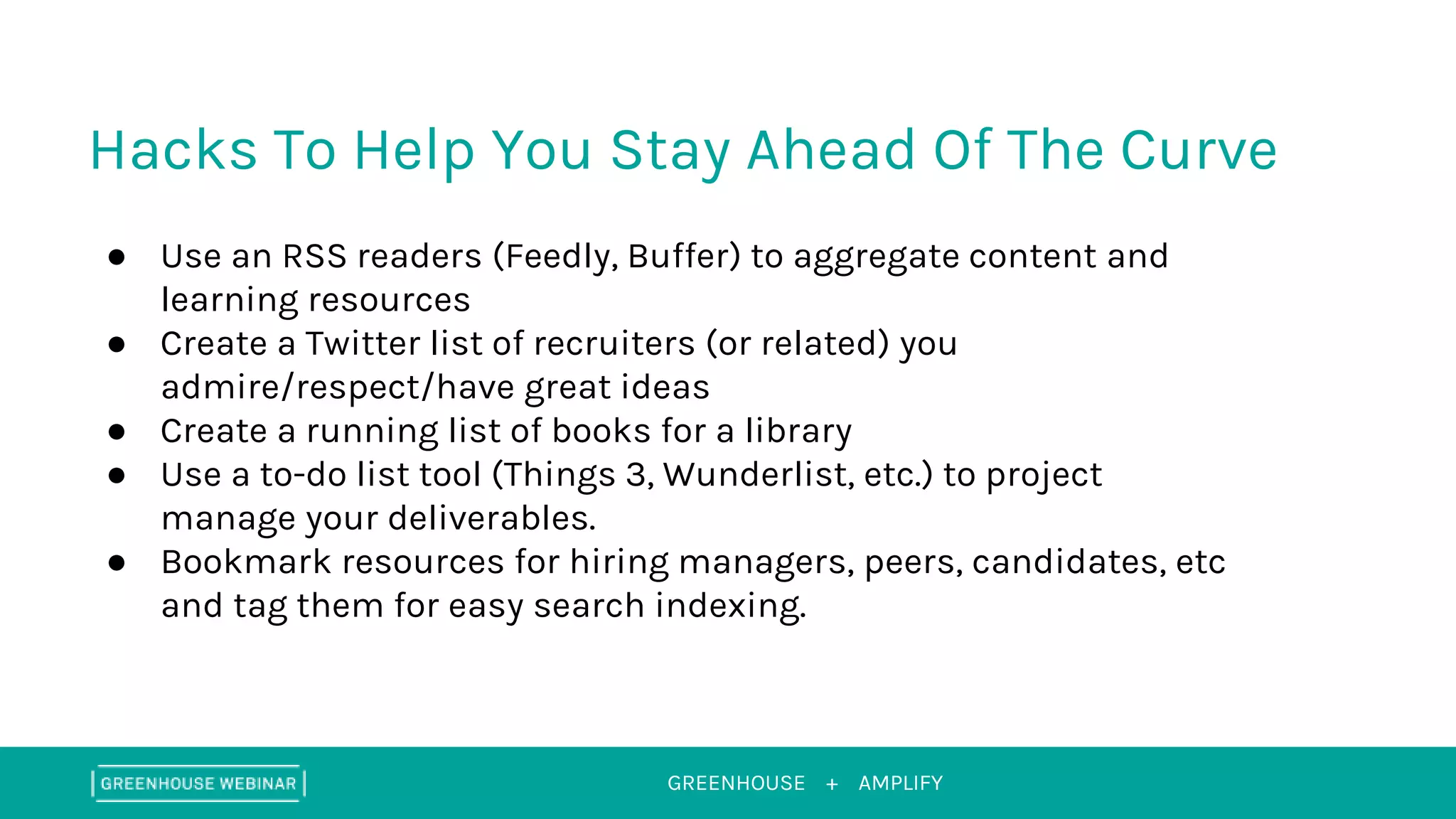 GREENHOUSE +
Hacks To Help You Stay Ahead Of The Curve
AMPLIFY
● Use an RSS readers (Feedly, Buffer) to aggregate content and
learning resources
● Create a Twitter list of recruiters (or related) you
admire/respect/have great ideas
● Create a running list of books for a library
● Use a to-do list tool (Things 3, Wunderlist, etc.) to project
manage your deliverables.
● Bookmark resources for hiring managers, peers, candidates, etc
and tag them for easy search indexing.
 