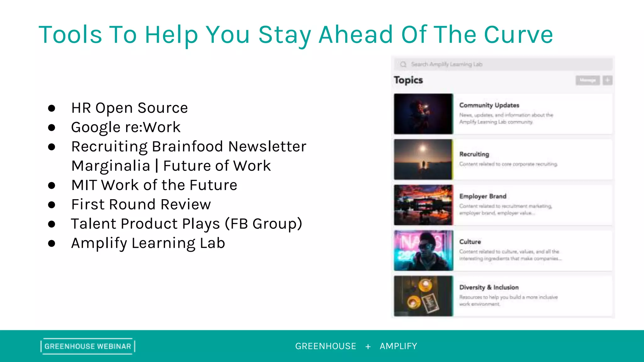 GREENHOUSE +
Tools To Help You Stay Ahead Of The Curve
AMPLIFY
● HR Open Source
● Google re:Work
● Recruiting Brainfood Newsletter
Marginalia | Future of Work
● MIT Work of the Future
● First Round Review
● Talent Product Plays (FB Group)
● Amplify Learning Lab
 