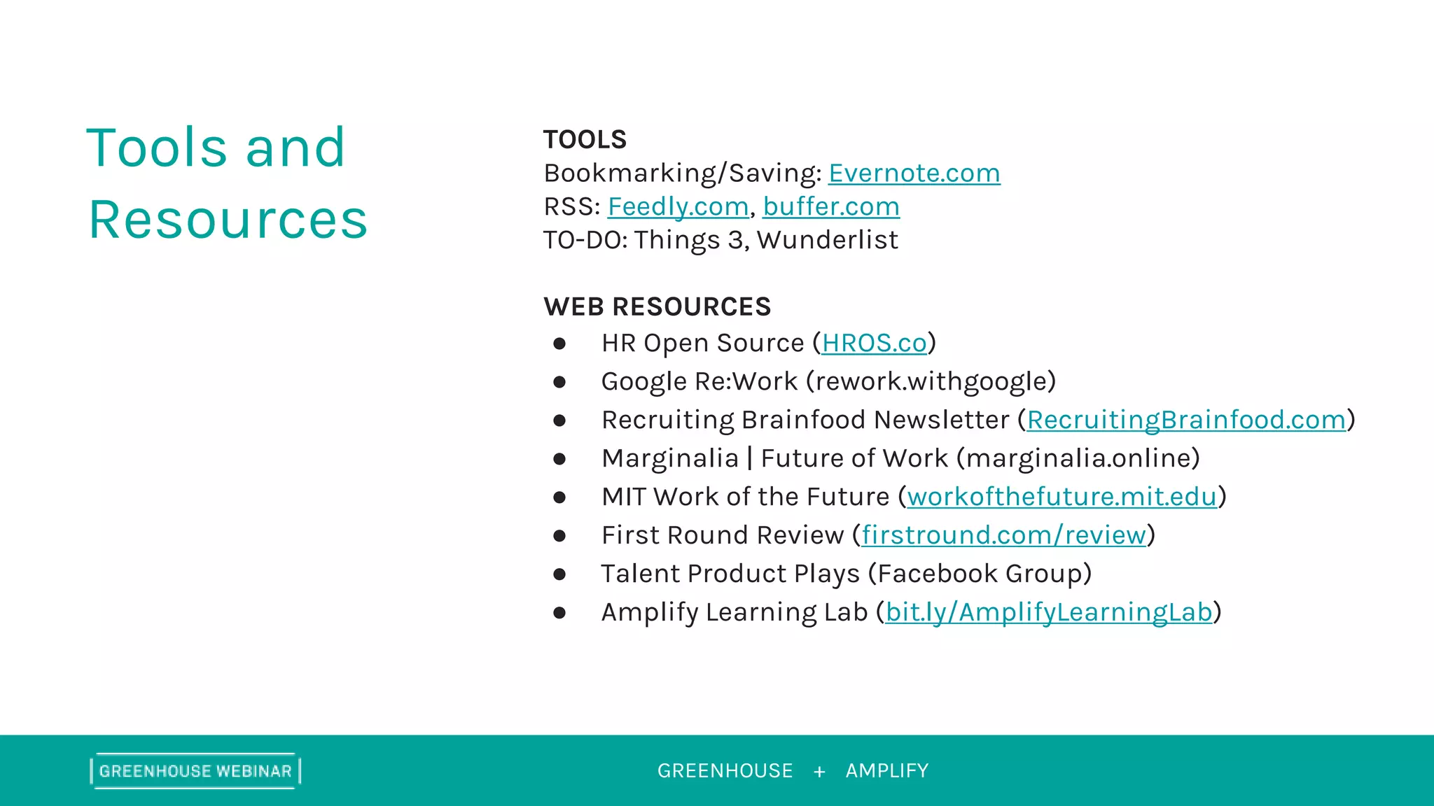 GREENHOUSE +
Tools and
Resources
TOOLS
Bookmarking/Saving: Evernote.com
RSS: Feedly.com, buffer.com
TO-DO: Things 3, Wunderlist
WEB RESOURCES
● HR Open Source (HROS.co)
● Google Re:Work (rework.withgoogle)
● Recruiting Brainfood Newsletter (RecruitingBrainfood.com)
● Marginalia | Future of Work (marginalia.online)
● MIT Work of the Future (workofthefuture.mit.edu)
● First Round Review (firstround.com/review)
● Talent Product Plays (Facebook Group)
● Amplify Learning Lab (bit.ly/AmplifyLearningLab)
AMPLIFY
 