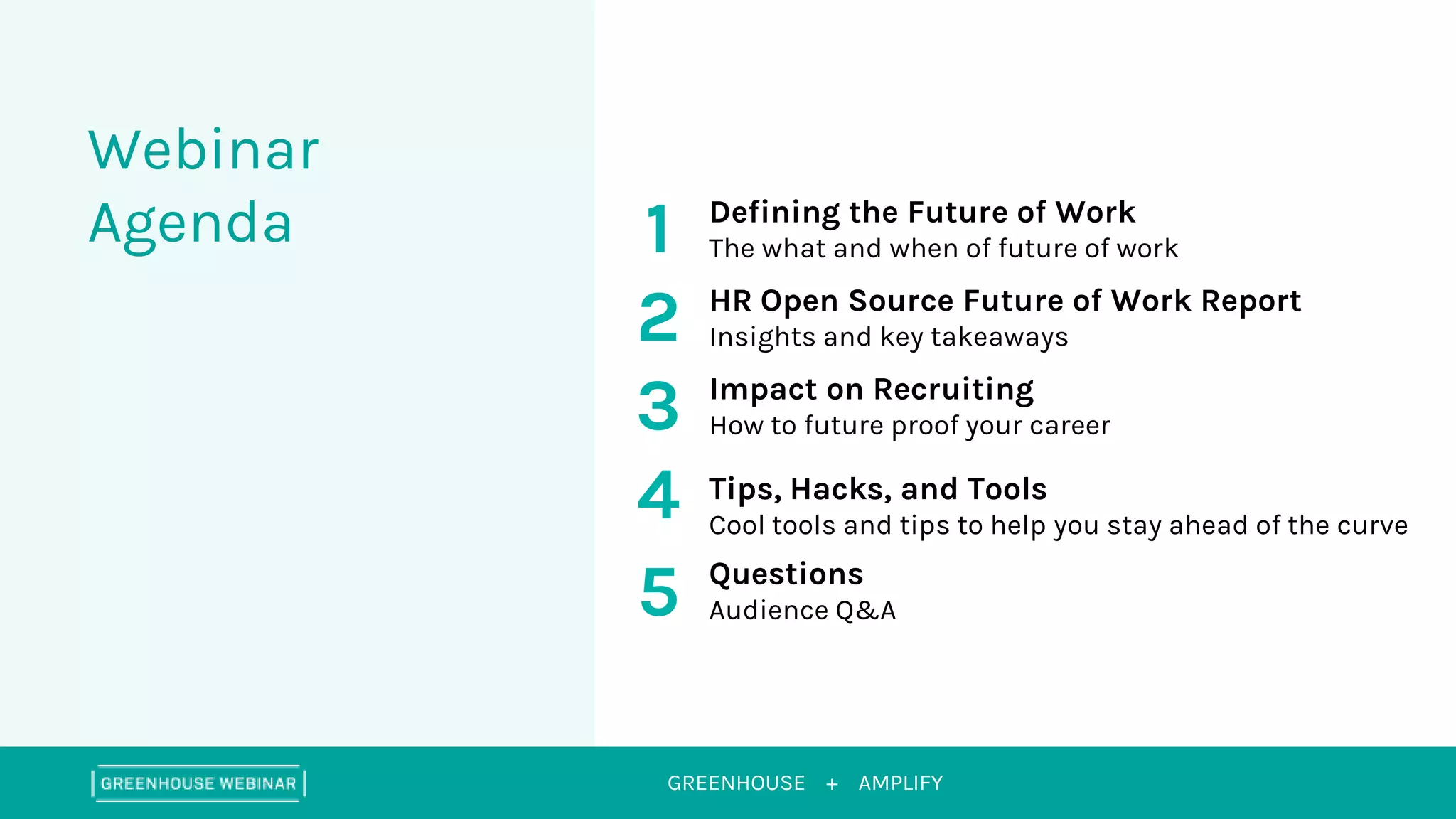 GREENHOUSE +
Webinar
Agenda
AMPLIFY
1
2
Defining the Future of Work
The what and when of future of work
HR Open Source Future of Work Report
Insights and key takeaways
3 Impact on Recruiting
How to future proof your career
4 Tips, Hacks, and Tools
Cool tools and tips to help you stay ahead of the curve
5 Questions
Audience Q&A
 