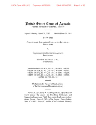 USCA Case #09-1322     Document #1380690              Filed: 06/26/2012      Page 1 of 82




             United States Court of Appeals
                     FOR THE DISTRICT OF COLUMBIA CIRCUIT



            Argued February 28 and 29, 2012        Decided June 26, 2012

                                    No. 09-1322

              COALITION FOR RESPONSIBLE REGULATION, INC., ET AL.,
                                PETITIONERS

                                          v.

                      ENVIRONMENTAL PROTECTION AGENCY,
                                RESPONDENT

                            STATE OF MICHIGAN, ET AL.,
                                  INTERVENORS


              Consolidated with 10-1024, 10-1025, 10-1026, 10-1030,
              10-1035, 10-1036, 10-1037, 10-1038, 10-1039, 10-1040,
              10-1041, 10-1042, 10-1044, 10-1045, 10-1046, 10-1234,
              10-1235, 10-1239, 10-1245, 10-1281, 10-1310, 10-1318,
                           10-1319, 10-1320, 10-1321


                      On Petitions for Review of Final Actions
                      of the Environmental Protection Agency


                 Patrick R. Day, Harry W. MacDougald, and Jeffrey Bossert
            Clark argued the causes for Non-State Petitioners and
            Supporting Intervenors. With them on the briefs were John J.
            Burns, Attorney General, Office of the Attorney General of the
            State of Alaska, Steven E. Mulder, Chief Assistant Attorney
 