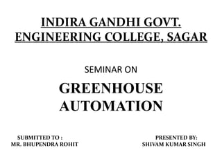 INDIRA GANDHI GOVT.
ENGINEERING COLLEGE, SAGAR
SEMINAR ON
GREENHOUSE
AUTOMATION
SUBMITTED TO : PRESENTED BY:
MR. BHUPENDRA ROHIT SHIVAM KUMAR SINGH
 