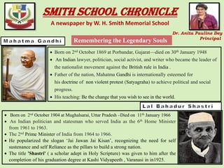 Smith School Chronicle
A newspaper by W. H. Smith Memorial School
Dr. Anita Pauline Dey
Principal
• Born on 2nd October 1869 at Porbandar, Gujarat—died on 30th January 1948
• An Indian lawyer, politician, social activist, and writer who became the leader of
the nationalist movement against the British rule in India .
• Father of the nation, Mahatma Gandhi is internationally esteemed for
his doctrine of non violent protest (Satyagraha) to achieve political and social
progress.
• His teaching: Be the change that you wish to see in the world.
• Born on 2nd October 1904 at Mughalsarai, Uttar Pradesh –Died on 11th January 1966
• An Indian politician and statesman who served India as the 6th Home Minister
from 1961 to 1963.
• The 2nd Prime Minister of India from 1964 to 1966.
• He popularized the slogan ‘Jai Jawan Jai Kisan’, recognizing the need for self
sustenance and self Reliance as the pillars to build a strong nation.
• The title 'Shastri' ( a scholar adept in Holy Scripture) was given to him after the
completion of his graduation degree at Kashi Vidyapeeth , Varanasi in in1925.
Remembering the Legendary Souls
 