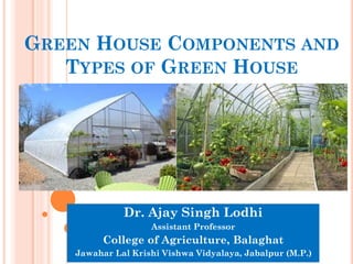 GREEN HOUSE COMPONENTS AND
TYPES OF GREEN HOUSE
Dr. Ajay Singh Lodhi
Assistant Professor
College of Agriculture, Balaghat
Jawahar Lal Krishi Vishwa Vidyalaya, Jabalpur (M.P.)
 
