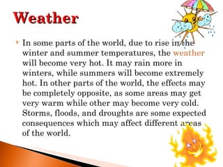 In some parts of the world, due to rise in the winter and summer temperatures, the  weather  will become very hot. It may rain more in winters, while summers will become extremely hot. In other parts of the world, the effects may be completely opposite, as some areas may get very warm while other may become very cold. Storms, floods, and droughts are some expected consequences which may affect different areas of the world. Weather 