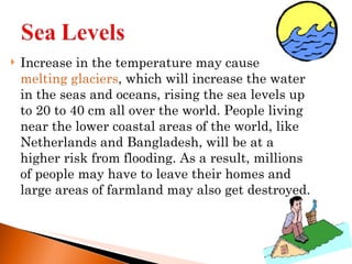 Increase in the temperature may cause  melting glaciers , which will increase the water in the seas and oceans, rising the sea levels up to 20 to 40 cm all over the world. People living near the lower coastal areas of the world, like Netherlands and Bangladesh, will be at a higher risk from flooding. As a result, millions of people may have to leave their homes and large areas of farmland may also get destroyed. 