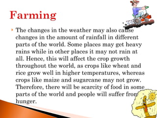 The changes in the weather may also cause changes in the amount of rainfall in different parts of the world. Some places may get heavy rains while in other places it may not rain at all. Hence, this will affect the crop growth throughout the world, as crops like wheat and rice grow well in higher temperatures, whereas crops like maize and sugarcane may not grow. Therefore, there will be scarcity of food in some parts of the world and people will suffer from hunger. 