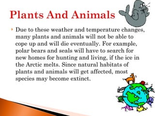 Due to these weather and temperature changes, many plants and animals will not be able to cope up and will die eventually. For example, polar bears and seals will have to search for new homes for hunting and living, if the ice in the Arctic melts. Since natural habitats of plants and animals will get affected, most species may become extinct. 