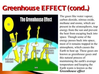 The gases like water vapour, carbon dioxide, nitrous oxide, methane and ozone, which are present in the  atmosphere , trap energy from the sun and prevent the heat from escaping back into space. Though some of the energy passes back into space, most of it remains trapped in the atmosphere, which causes the Earth to heat up. These gases are known as greenhouse gases and this natural process of maintaining the earth's average temperature and keeping the Earth warm is known as the Greenhouse EFFECT (cond..) Greenhouse effect 