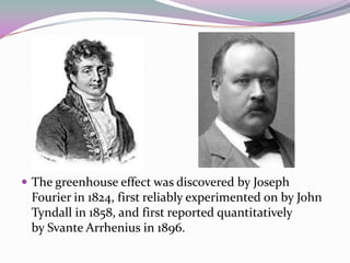 The greenhouse effect was discovered by Joseph Fourier in 1824, first reliably experimented on by John Tyndall in 1858, and first reported quantitatively by Svante Arrhenius in 1896.