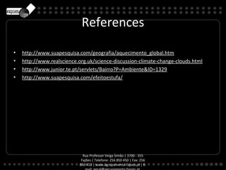 References

•   http://www.suapesquisa.com/geografia/aquecimento_global.htm
•   http://www.realscience.org.uk/science-discussion-climate-change-clouds.html
•   http://www.junior.te.pt/servlets/Bairro?P=Ambiente&ID=1329
•   http://www.suapesquisa.com/efeitoestufa/




                             Rua Professor Veiga Simão | 3700 - 355
                            Fajões | Telefone: 256 850 450 | Fax: 256
                           850 452 | www.agrupamento-fajoes.pt | E-
 
