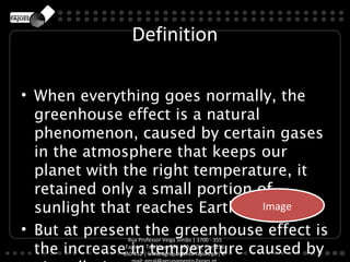 Definition

• When everything goes normally, the
  greenhouse effect is a natural
  phenomenon, caused by certain gases
  in the atmosphere that keeps our
  planet with the right temperature, it
  retained only a small portion of
  sunlight that reaches Earth. Image
                                 Image

• But at present the greenhouse effect is
               Rua Professor Veiga Simão | 3700 - 355

  the increase in temperature caused by
              Fajões | Telefone: 256 850 450 | Fax: 256
             850 452 | www.agrupamento-fajoes.pt | E-
 