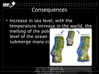 Consequences
• Increase in sea level, with the
  temperature increase in the world, the
  melting of the poles. By increasing the
  level of the ocean waters will
  submerge many coastal cities.




               Rua Professor Veiga Simão | 3700 - 355
              Fajões | Telefone: 256 850 450 | Fax: 256
             850 452 | www.agrupamento-fajoes.pt | E-
 